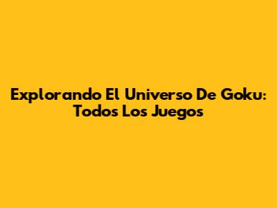 Explorando El Universo De Goku: Todos Los Juegos