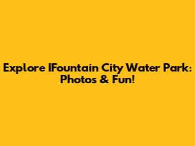 Explore IFountain City Water Park: Photos & Fun!