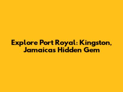 Explore Port Royal: Kingston, Jamaica's Hidden Gem