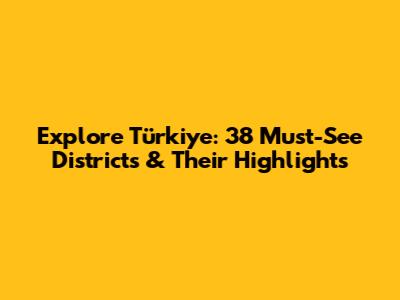 Explore Türkiye: 38 Must-See Districts & Their Highlights