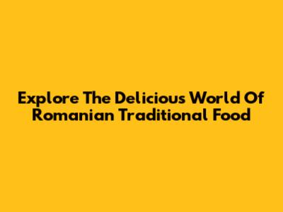 Explore The Delicious World Of Romanian Traditional Food