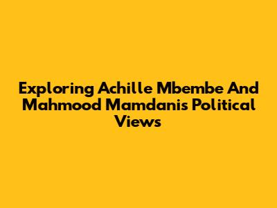 Exploring Achille Mbembe And Mahmood Mamdani's Political Views