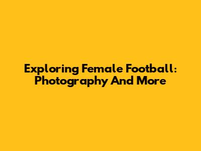 Exploring Female Football: Photography And More