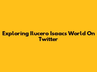 Exploring Ilucero Isaac's World On Twitter
