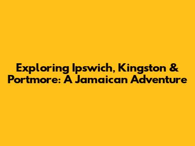 Exploring Ipswich, Kingston & Portmore: A Jamaican Adventure