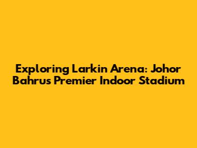 Exploring Larkin Arena: Johor Bahru's Premier Indoor Stadium