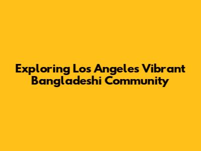 Exploring Los Angeles' Vibrant Bangladeshi Community