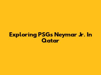 Exploring PSG's Neymar Jr. In Qatar