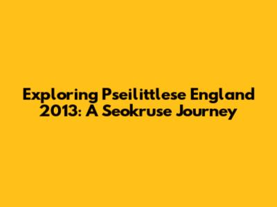 Exploring Pseilittlese England 2013: A Seokruse Journey