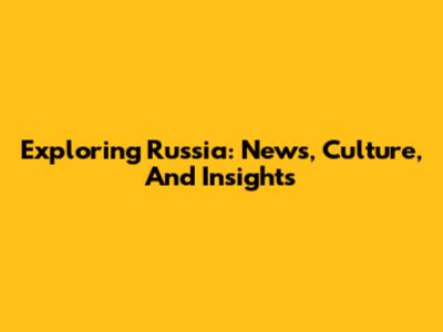 Exploring Russia: News, Culture, And Insights