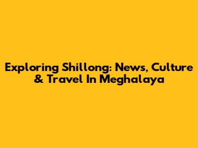 Exploring Shillong: News, Culture & Travel In Meghalaya