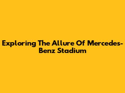Exploring The Allure Of Mercedes-Benz Stadium
