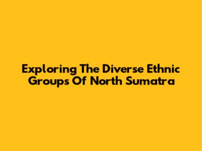 Exploring The Diverse Ethnic Groups Of North Sumatra