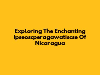 Exploring The Enchanting Ipseoscperagawatiscse Of Nicaragua