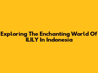 Exploring The Enchanting World Of ILILY In Indonesia