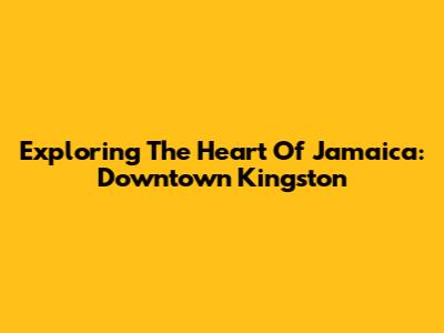 Exploring The Heart Of Jamaica: Downtown Kingston