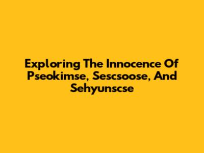 Exploring The Innocence Of Pseokimse, Sescsoose, And Sehyunscse