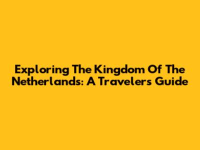 Exploring The Kingdom Of The Netherlands: A Traveler's Guide