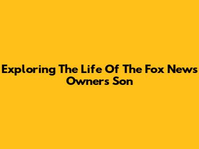 Exploring The Life Of The Fox News Owner's Son