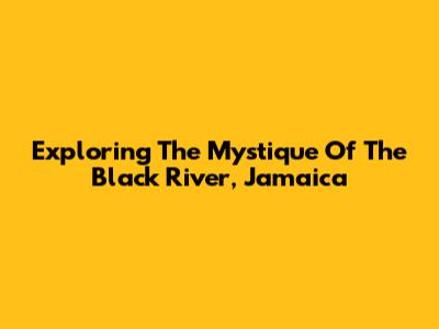 Exploring The Mystique Of The Black River, Jamaica