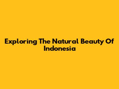 Exploring The Natural Beauty Of Indonesia