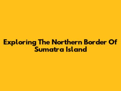 Exploring The Northern Border Of Sumatra Island
