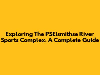 Exploring The PSEismithse River Sports Complex: A Complete Guide