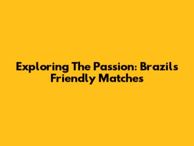 Exploring The Passion: Brazil's Friendly Matches