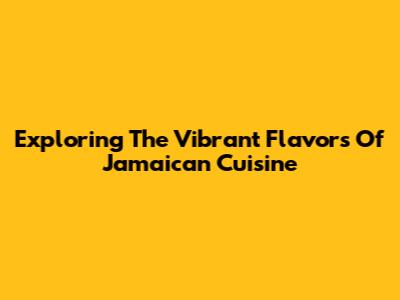 Exploring The Vibrant Flavors Of Jamaican Cuisine