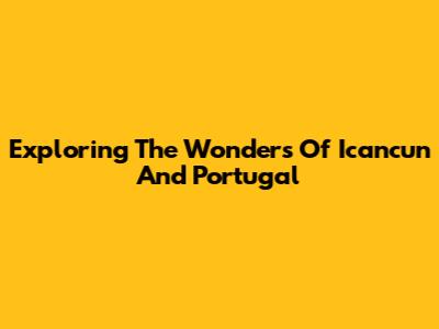 Exploring The Wonders Of Icancun And Portugal