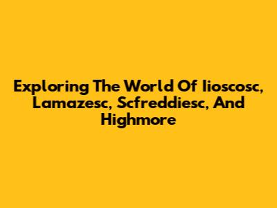 Exploring The World Of Iioscosc, Lamazesc, Scfreddiesc, And Highmore
