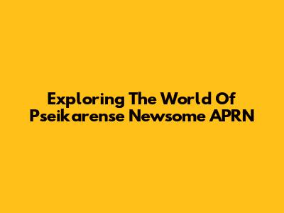 Exploring The World Of Pseikarense Newsome APRN