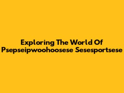 Exploring The World Of Psepseipwoohoosese Sesesportsese