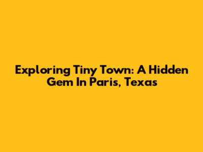 Exploring Tiny Town: A Hidden Gem In Paris, Texas