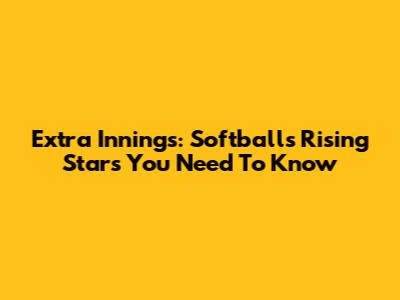 Extra Innings: Softball's Rising Stars You Need To Know