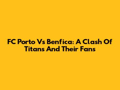 FC Porto Vs Benfica: A Clash Of Titans And Their Fans