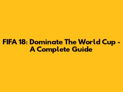 FIFA 18: Dominate The World Cup - A Complete Guide