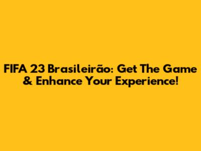 FIFA 23 Brasileirão: Get The Game & Enhance Your Experience!