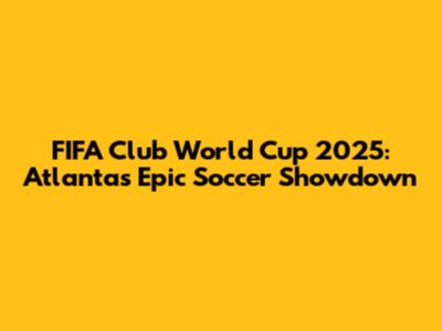FIFA Club World Cup 2025: Atlanta's Epic Soccer Showdown