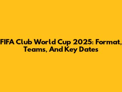 FIFA Club World Cup 2025: Format, Teams, And Key Dates
