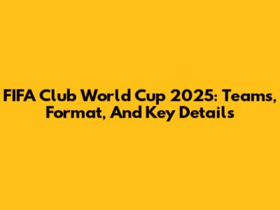 FIFA Club World Cup 2025: Teams, Format, And Key Details