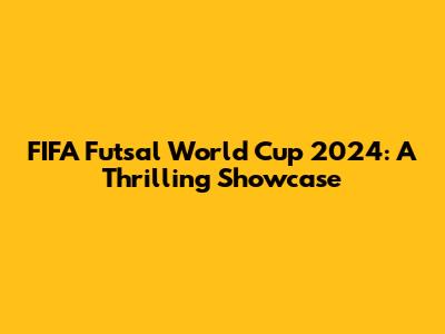 FIFA Futsal World Cup 2024: A Thrilling Showcase