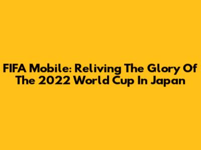 FIFA Mobile: Reliving The Glory Of The 2022 World Cup In Japan