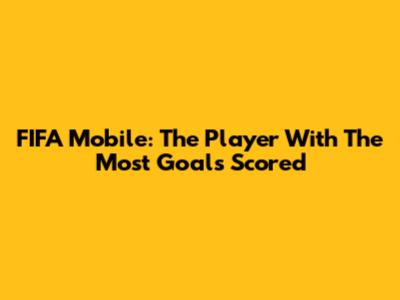FIFA Mobile: The Player With The Most Goals Scored