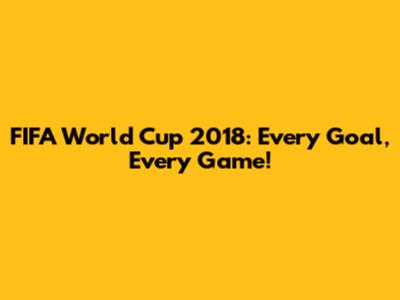 FIFA World Cup 2018: Every Goal, Every Game!