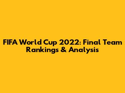 FIFA World Cup 2022: Final Team Rankings & Analysis