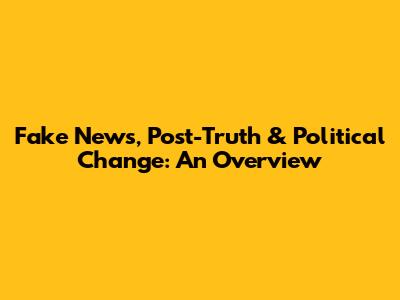 Fake News, Post-Truth & Political Change: An Overview