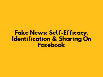Fake News: Self-Efficacy, Identification & Sharing On Facebook
