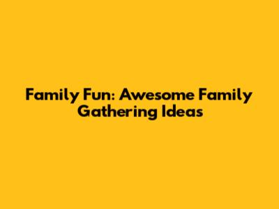 Family Fun: Awesome Family Gathering Ideas