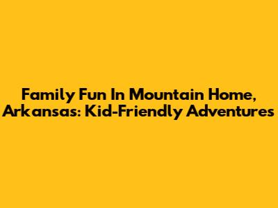 Family Fun In Mountain Home, Arkansas: Kid-Friendly Adventures